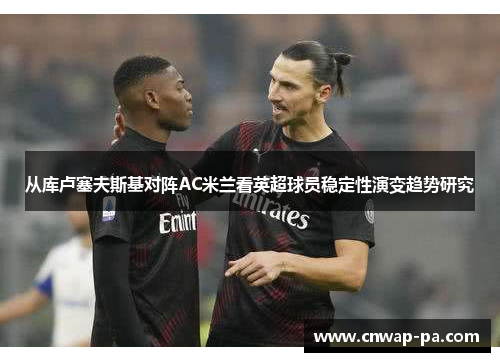 从库卢塞夫斯基对阵AC米兰看英超球员稳定性演变趋势研究 从库卢塞夫斯基对阵AC米兰看英超球员稳定性演变趋势研究