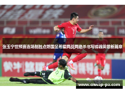 张玉宁世预赛连场制胜点燃国足希望两战两绝杀书写锋线英雄新篇章