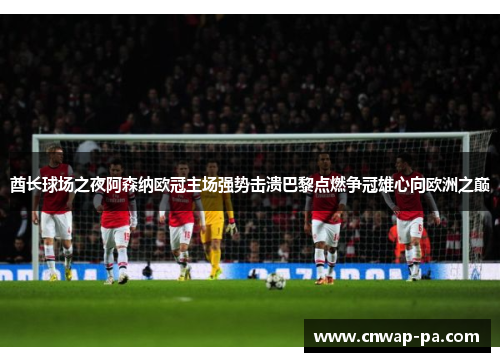 酋长球场之夜阿森纳欧冠主场强势击溃巴黎点燃争冠雄心向欧洲之巅 酋长球场之夜阿森纳欧冠主场强势击溃巴黎点燃争冠雄心向欧洲之巅