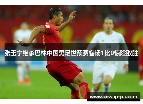 张玉宁绝杀巴林中国男足世预赛客场1比0惊险取胜 张玉宁绝杀巴林中国男足世预赛客场1比0惊险取胜