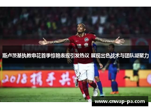 斯卢茨基执教申花首季惊艳表现引发热议 展现出色战术与团队凝聚力