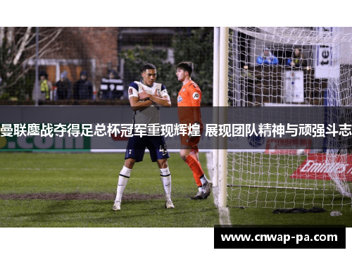 曼联鏖战夺得足总杯冠军重现辉煌 展现团队精神与顽强斗志