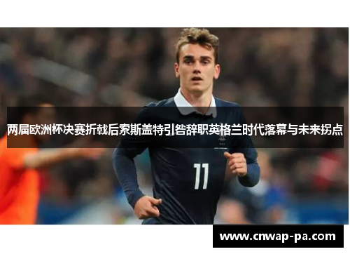 两届欧洲杯决赛折戟后索斯盖特引咎辞职英格兰时代落幕与未来拐点