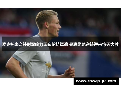 麦克托米奈补时双响力压布伦特福德 曼联绝地逆转迎来惊天大胜